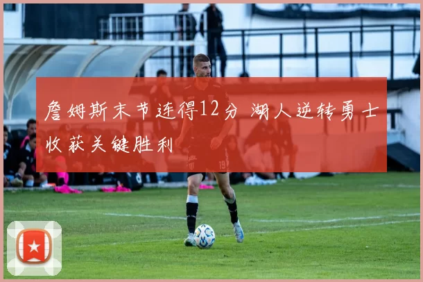 詹姆斯末节连得12分 湖人逆转勇士收获关键胜利