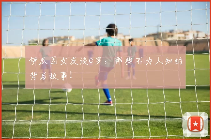 伊瓜因女友谈c罗,那些不为人知的背后故事!