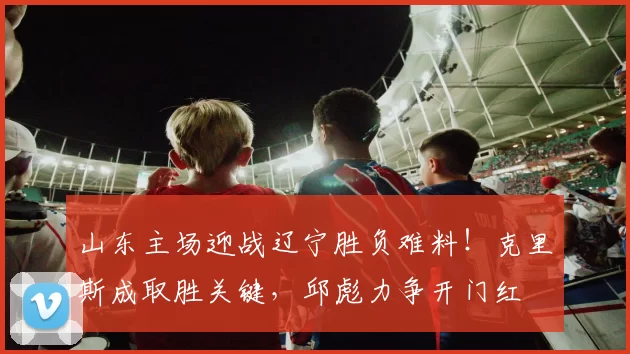 山东主场迎战辽宁胜负难料！克里斯成取胜关键，邱彪力争开门红