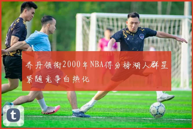 乔丹领衔2000年NBA得分榜湖人群星紧随竞争白热化