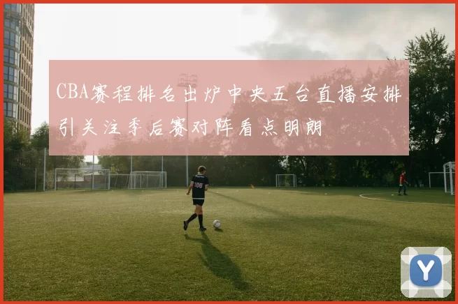 CBA赛程排名出炉中央五台直播安排引关注季后赛对阵看点明朗