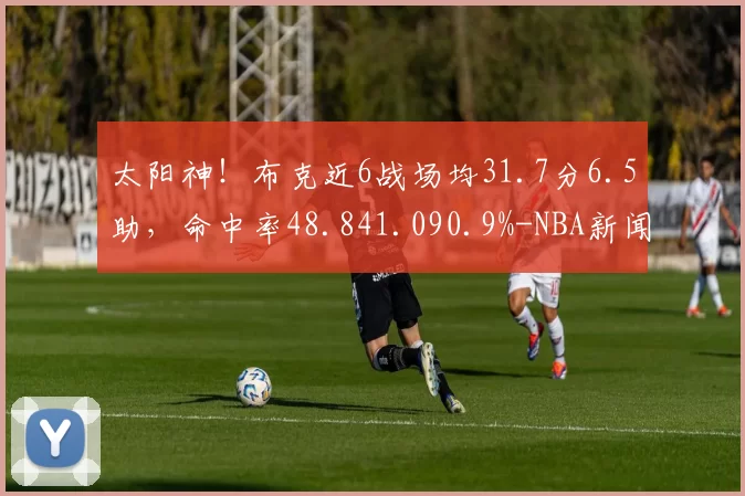 太阳神！布克近6战场均31.7分6.5助，命中率48.841.090.9%-NBA新闻