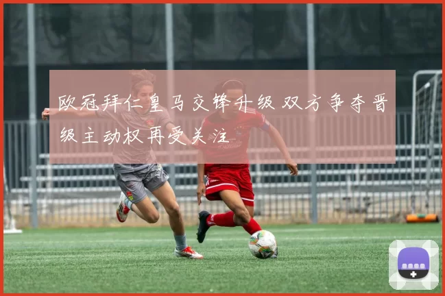 欧冠拜仁皇马交锋升级 双方争夺晋级主动权再受关注