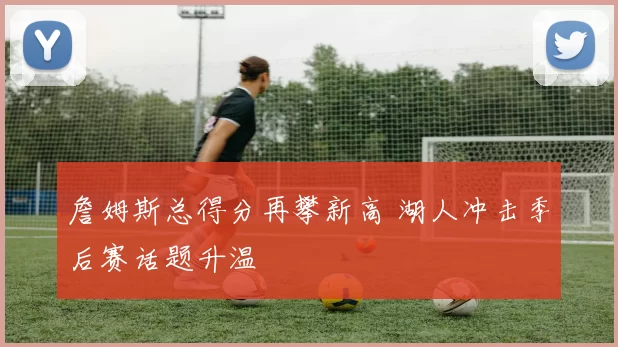 詹姆斯总得分再攀新高 湖人冲击季后赛话题升温