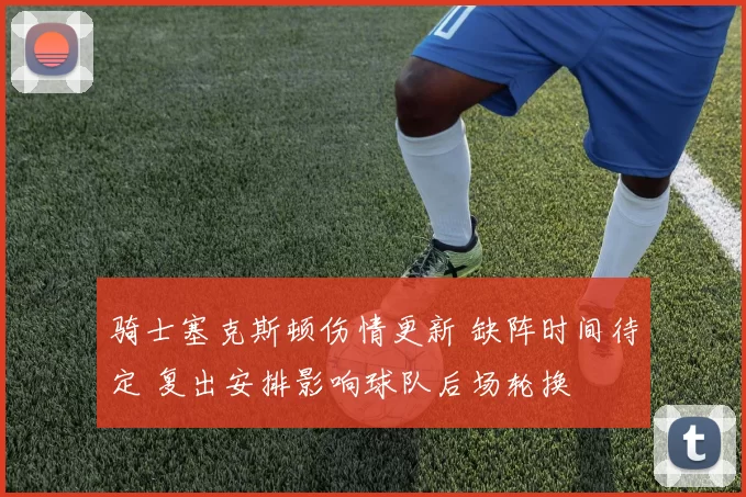 骑士塞克斯顿伤情更新 缺阵时间待定 复出安排影响球队后场轮换