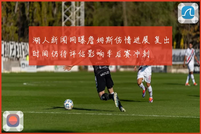 湖人新闻网曝詹姆斯伤情进展 复出时间仍待评估影响季后赛冲刺