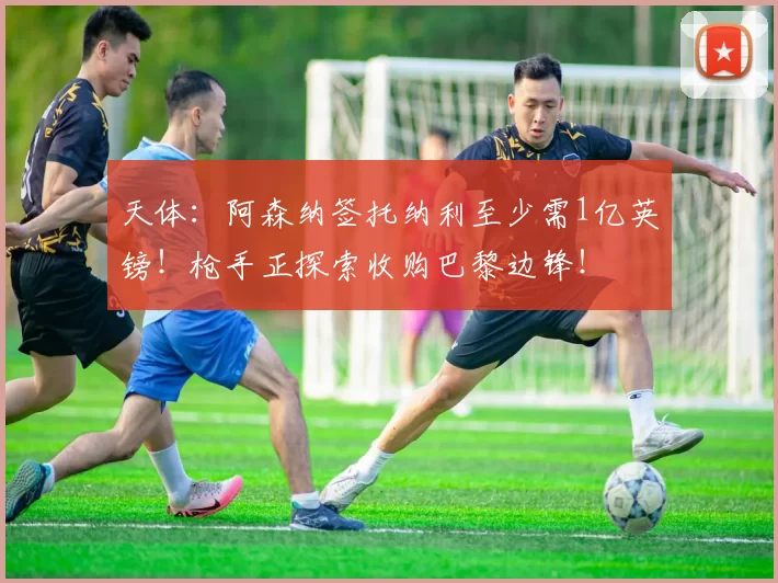 天体:阿森纳签托纳利至少需1亿英镑!枪手正探索收购巴黎边锋!