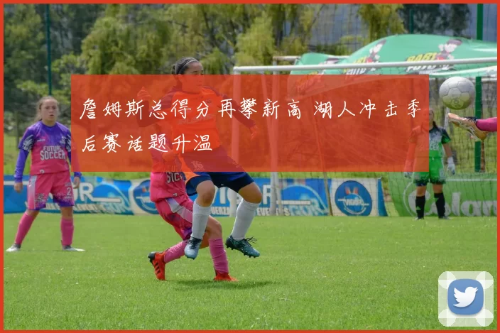 詹姆斯总得分再攀新高 湖人冲击季后赛话题升温