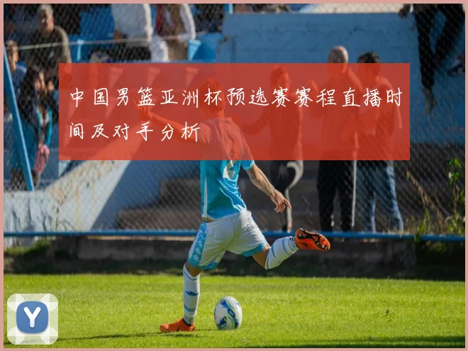 中国男篮亚洲杯预选赛赛程直播时间及对手分析