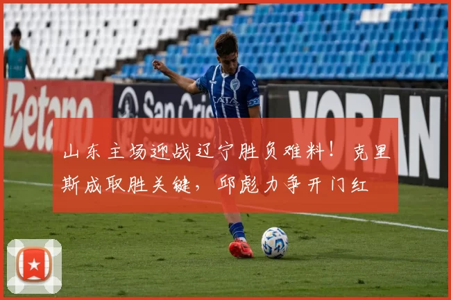 山东主场迎战辽宁胜负难料！克里斯成取胜关键，邱彪力争开门红