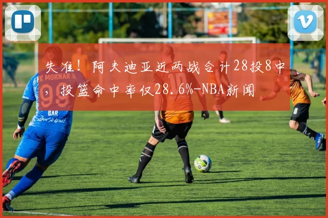失准！阿夫迪亚近两战合计28投8中，投篮命中率仅28.6%-NBA新闻