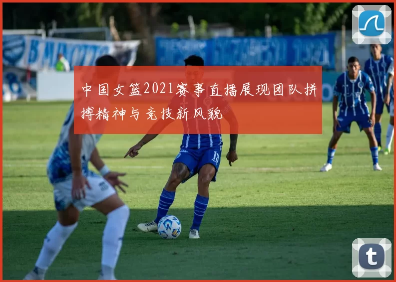 中国女篮2021赛事直播展现团队拼搏精神与竞技新风貌