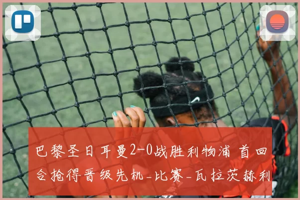 巴黎圣日耳曼2-0战胜利物浦 首回合抢得晋级先机_比赛_瓦拉茨赫利亚_杜埃