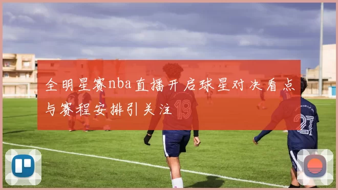 全明星赛nba直播开启球星对决看点与赛程安排引关注