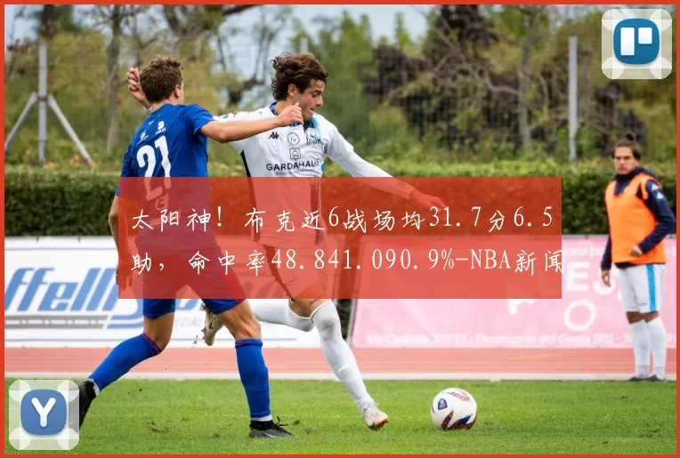 太阳神！布克近6战场均31.7分6.5助，命中率48.841.090.9%-NBA新闻