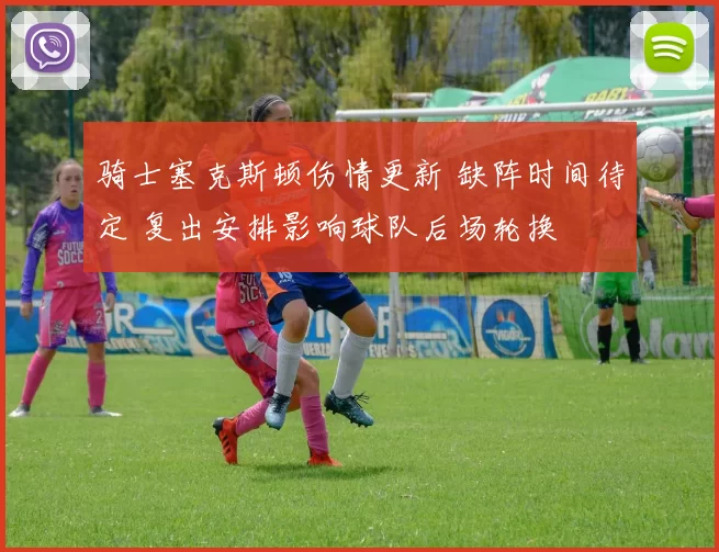 骑士塞克斯顿伤情更新 缺阵时间待定 复出安排影响球队后场轮换