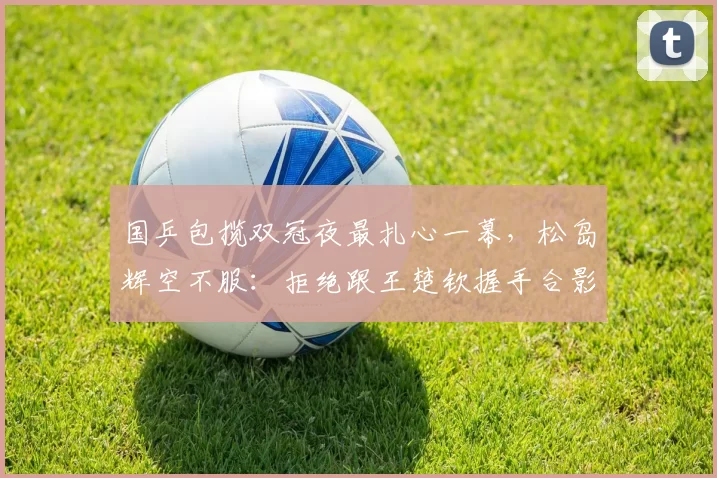 国乒包揽双冠夜最扎心一幕，松岛辉空不服：拒绝跟王楚钦握手合影