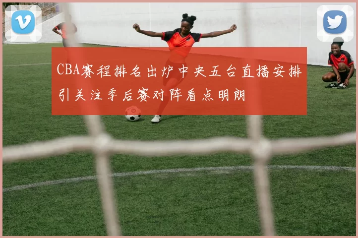 CBA赛程排名出炉中央五台直播安排引关注季后赛对阵看点明朗