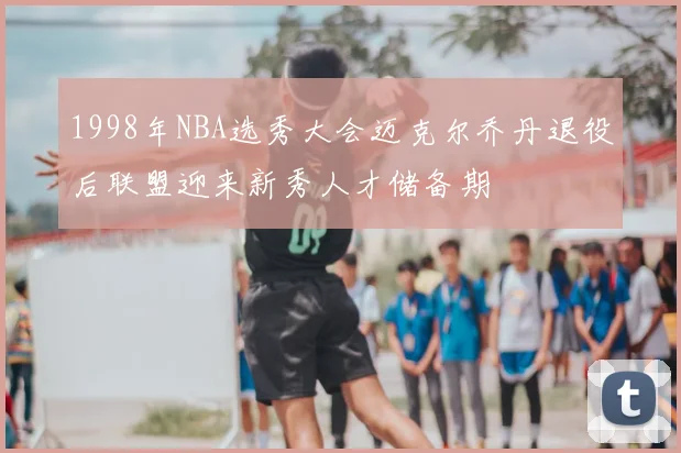 1998年NBA选秀大会迈克尔乔丹退役后联盟迎来新秀人才储备期